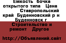 Ёмкость -бочка открытого типа › Цена ­ 15 000 - Ставропольский край, Буденновский р-н, Буденновск г. Строительство и ремонт » Другое   